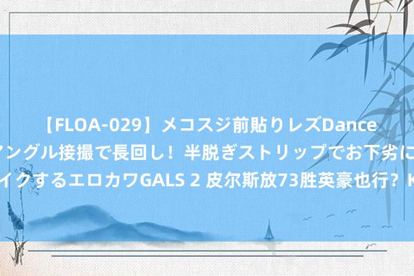 【FLOA-029】メコスジ前貼りレズDance オマ○コ喰い込みをローアングル接撮で長回し！半脱ぎストリップでお下劣にケツをシェイクするエロカワGALS 2 皮尔斯放73胜英豪也行？KD留言：历史已被书写 你对此窝囊为力