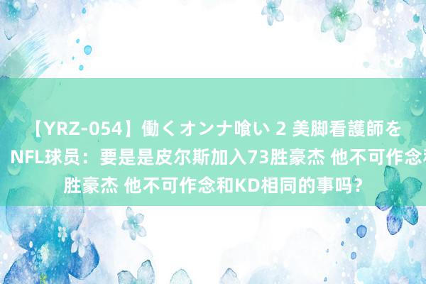 【YRZ-054】働くオンナ喰い 2 美脚看護師を食い散らかす！！ NFL球员：要是是皮尔斯加入73胜豪杰 他不可作念和KD相同的事吗？