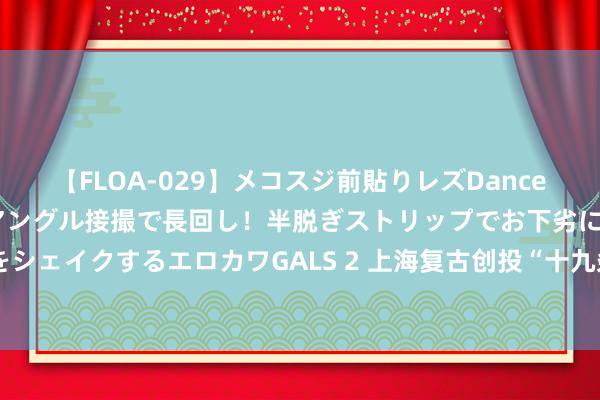 【FLOA-029】メコスジ前貼りレズDance オマ○コ喰い込みをローアングル接撮で長回し！半脱ぎストリップでお下劣にケツをシェイクするエロカワGALS 2 上海复古创投“十九条”来了！行业发展新政密集推出