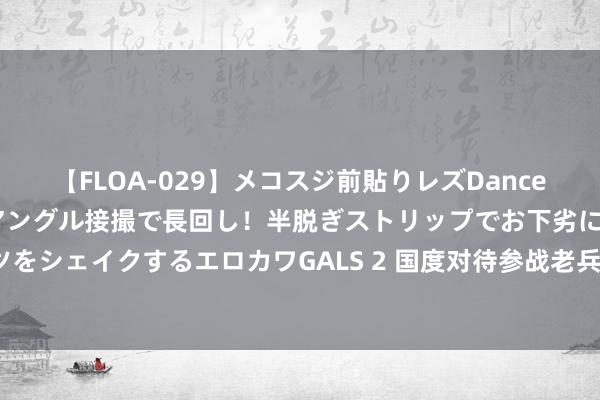 【FLOA-029】メコスジ前貼りレズDance オマ○コ喰い込みをローアングル接撮で長回し！半脱ぎストリップでお下劣にケツをシェイクするエロカワGALS 2 国度对待参战老兵的策略，该若何果真体现怜惜？