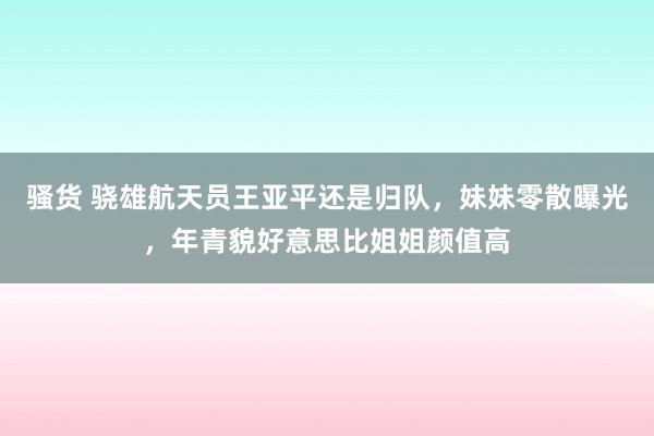 骚货 骁雄航天员王亚平还是归队，妹妹零散曝光，年青貌好意思比姐姐颜值高