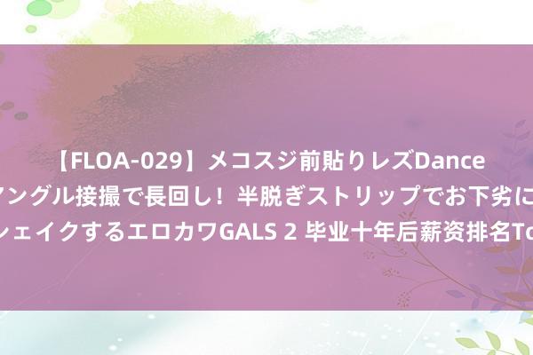 【FLOA-029】メコスジ前貼りレズDance オマ○コ喰い込みをローアングル接撮で長回し！半脱ぎストリップでお下劣にケツをシェイクするエロカワGALS 2 毕业十年后薪资排名Top10出炉，哈佛耶鲁居然未上榜？！