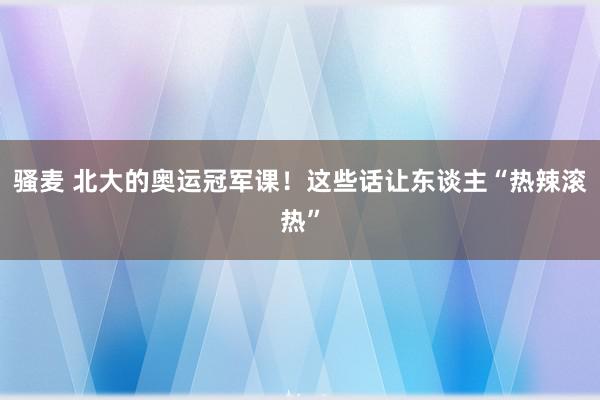 骚麦 北大的奥运冠军课！这些话让东谈主“热辣滚热”