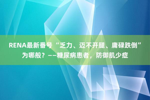 RENA最新番号 “乏力、迈不开腿、庸碌跌倒”为哪般？——糖尿病患者，防御肌少症