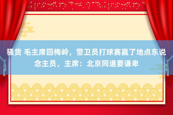 骚货 毛主席回梅岭，警卫员打球赛赢了地点东说念主员，主席：北京同道要谦卑