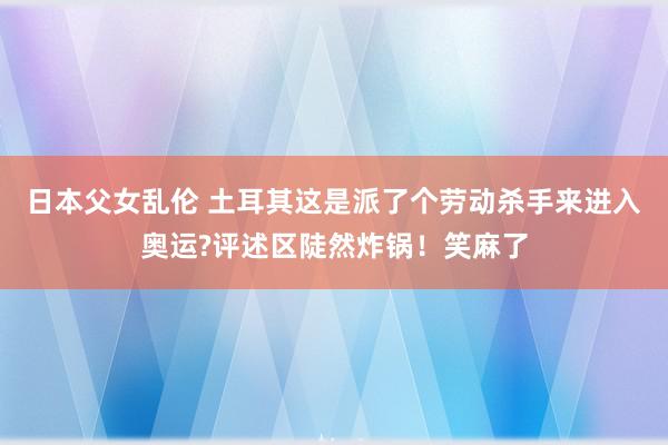 日本父女乱伦 土耳其这是派了个劳动杀手来进入奥运?评述区陡然炸锅！笑麻了