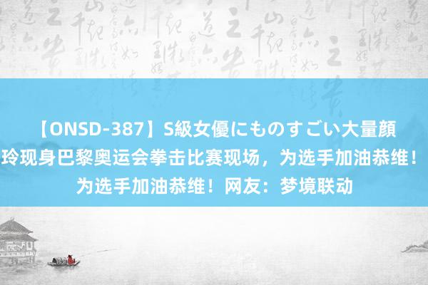 【ONSD-387】S級女優にものすごい大量顔射4時間 演员贾玲现身巴黎奥运会拳击比赛现场，为选手加油恭维！网友：梦境联动