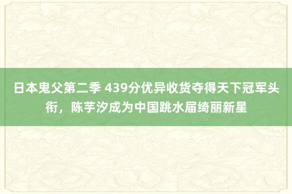 日本鬼父第二季 439分优异收货夺得天下冠军头衔，陈芋汐成为中国跳水届绮丽新星