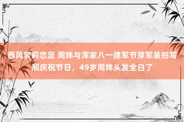 西风萝莉恋足 周炜与浑家八一建军节穿军装拍写照庆祝节日，49岁周炜头发全白了