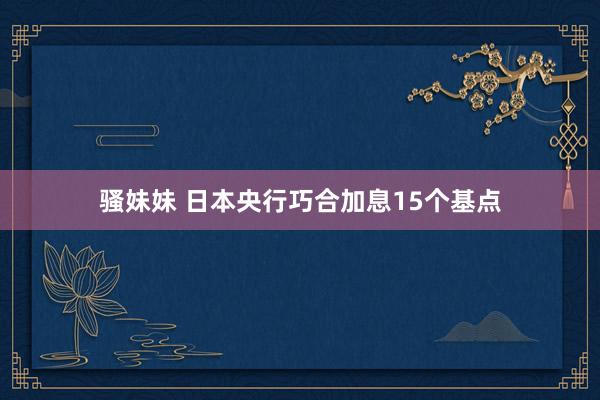 骚妹妹 日本央行巧合加息15个基点