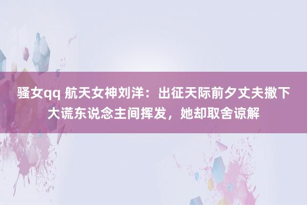 骚女qq 航天女神刘洋：出征天际前夕丈夫撒下大谎东说念主间挥发，她却取舍谅解