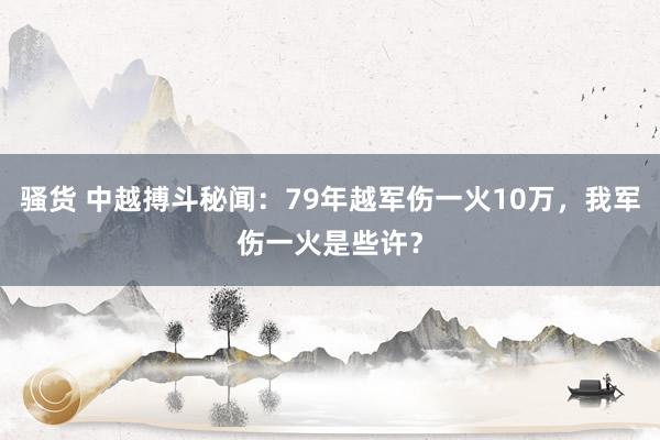 骚货 中越搏斗秘闻：79年越军伤一火10万，我军伤一火是些许？