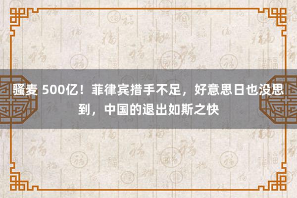 骚麦 500亿！菲律宾措手不足，好意思日也没思到，中国的退出如斯之快