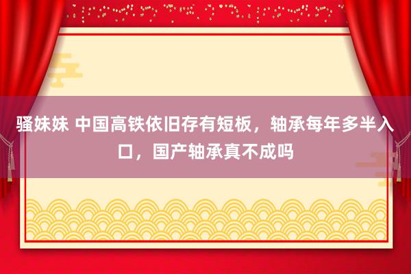 骚妹妹 中国高铁依旧存有短板，轴承每年多半入口，国产轴承真不成吗