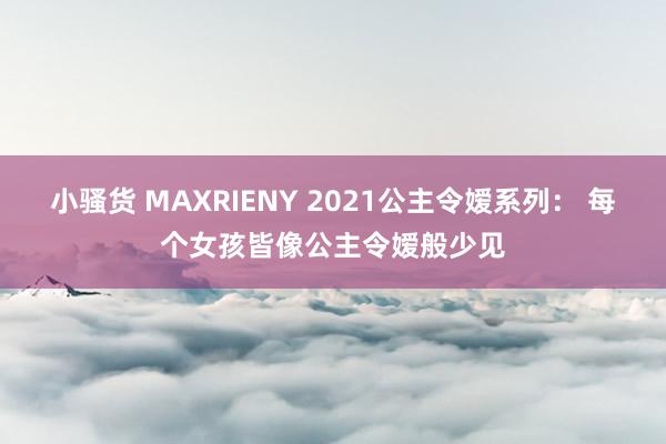 小骚货 MAXRIENY 2021公主令嫒系列： 每个女孩皆像公主令嫒般少见