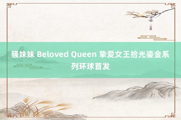 骚妹妹 Beloved Queen 挚爱女王拾光鎏金系列环球首发