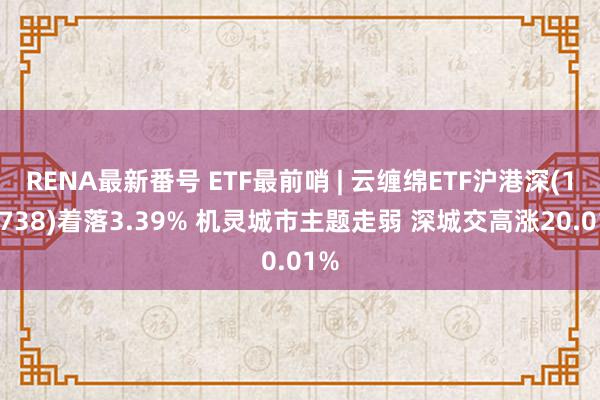 RENA最新番号 ETF最前哨 | 云缠绵ETF沪港深(159738)着落3.39% 机灵城市主题走弱 深城交高涨20.01%