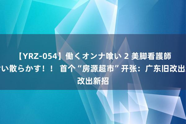 【YRZ-054】働くオンナ喰い 2 美脚看護師を食い散らかす！！ 首个“房源超市”开张：广东旧改出新招