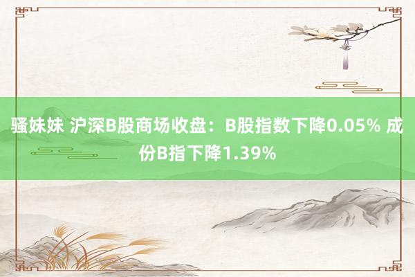 骚妹妹 沪深B股商场收盘：B股指数下降0.05% 成份B指下降1.39%