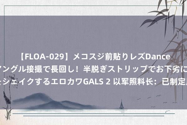 【FLOA-029】メコスジ前貼りレズDance オマ○コ喰い込みをローアングル接撮で長回し！半脱ぎストリップでお下劣にケツをシェイクするエロカワGALS 2 以军照料长：已制定周到研讨嘱咐黎真主党在边境驻守