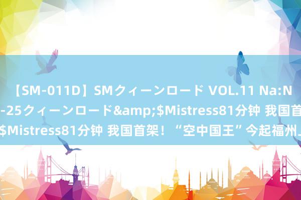 【SM-011D】SMクィーンロード VOL.11 Na:Na</a>2013-06-25クィーンロード&$Mistress81分钟 我国首架！“空中国王”今起福州上岗！