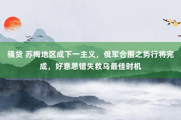 骚货 苏梅地区成下一主义，俄军合围之势行将完成，好意思错失救乌最佳时机