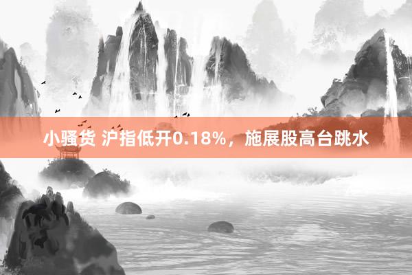 小骚货 沪指低开0.18%，施展股高台跳水