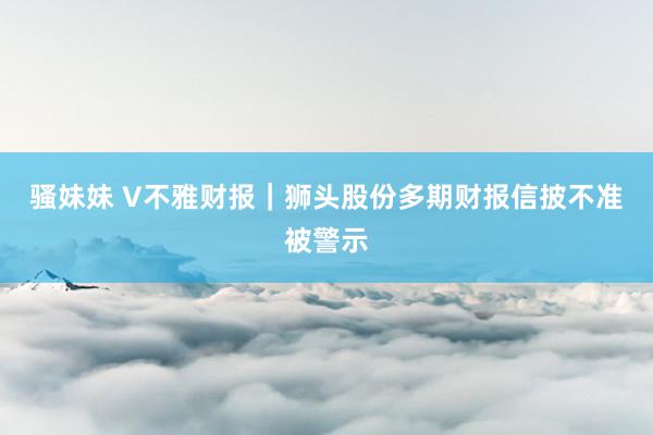 骚妹妹 V不雅财报｜狮头股份多期财报信披不准被警示