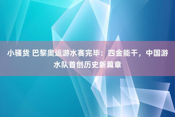 小骚货 巴黎奥运游水赛完毕：四金能干，中国游水队首创历史新篇章