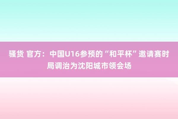 骚货 官方：中国U16参预的“和平杯”邀请赛时局调治为沈阳城市领会场