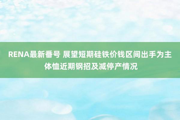 RENA最新番号 展望短期硅铁价钱区间出手为主 体恤近期钢招及减停产情况