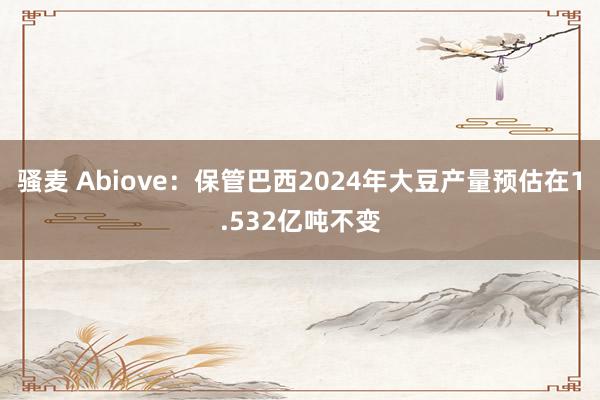 骚麦 Abiove：保管巴西2024年大豆产量预估在1.532亿吨不变