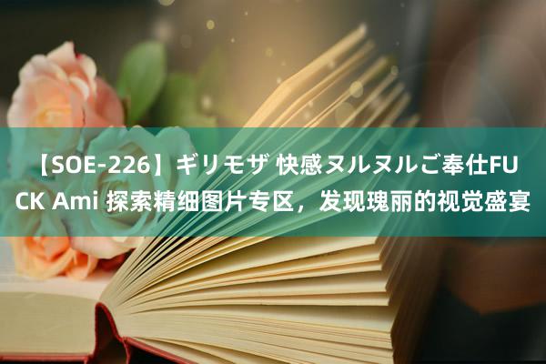 【SOE-226】ギリモザ 快感ヌルヌルご奉仕FUCK Ami 探索精细图片专区，发现瑰丽的视觉盛宴