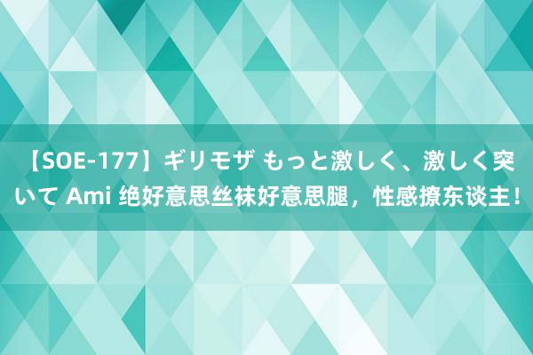 【SOE-177】ギリモザ もっと激しく、激しく突いて Ami 绝好意思丝袜好意思腿，性感撩东谈主！