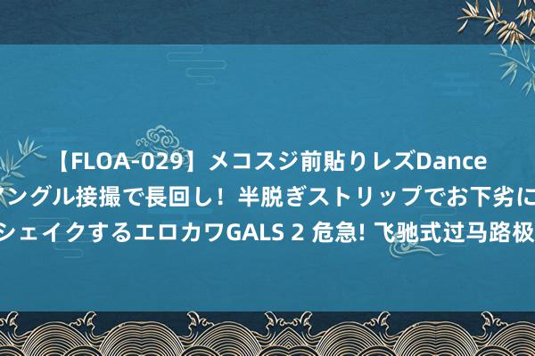 【FLOA-029】メコスジ前貼りレズDance オマ○コ喰い込みをローアングル接撮で長回し！半脱ぎストリップでお下劣にケツをシェイクするエロカワGALS 2 危急! 飞驰式过马路极易激励交通事故 家长们尤其要谛视