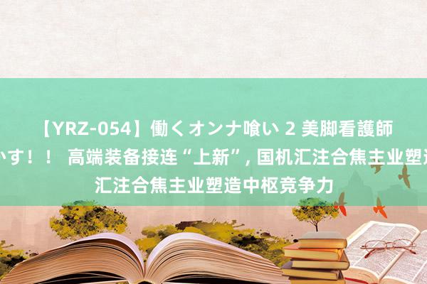 【YRZ-054】働くオンナ喰い 2 美脚看護師を食い散らかす！！ 高端装备接连“上新”, 国机汇注合焦主业塑造中枢竞争力