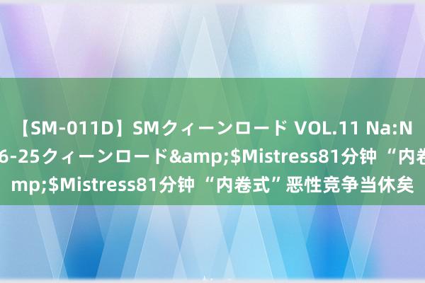 【SM-011D】SMクィーンロード VOL.11 Na:Na</a>2013-06-25クィーンロード&$Mistress81分钟 “内卷式”恶性竞争当休矣