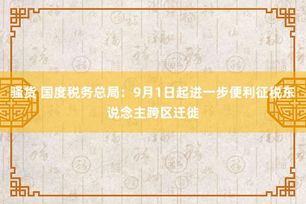 骚货 国度税务总局：9月1日起进一步便利征税东说念主跨区迁徙