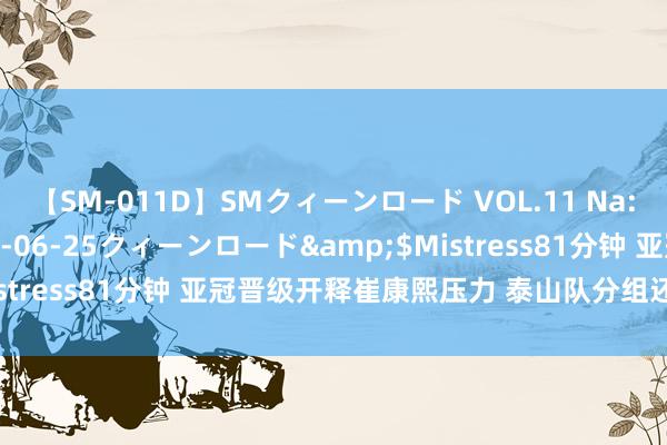 【SM-011D】SMクィーンロード VOL.11 Na:Na</a>2013-06-25クィーンロード&$Mistress81分钟 亚冠晋级开释崔康熙压力 泰山队分组还剩一个悬念