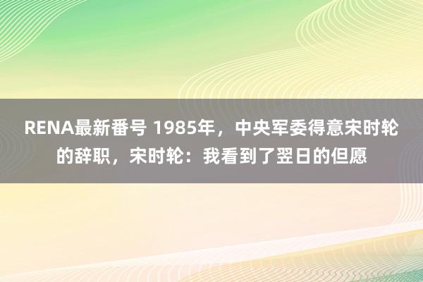 RENA最新番号 1985年，中央军委得意宋时轮的辞职，宋时轮：我看到了翌日的但愿