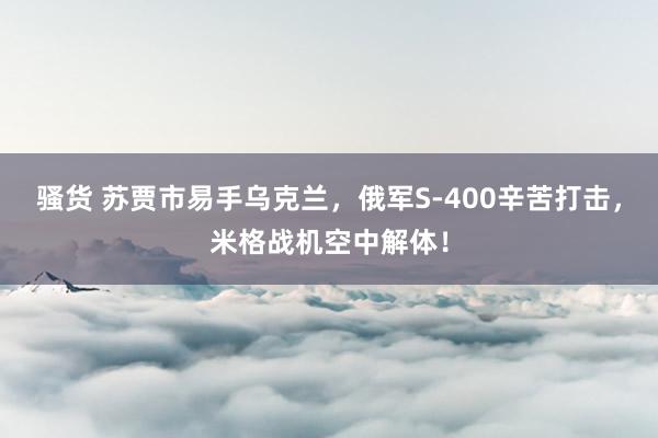 骚货 苏贾市易手乌克兰，俄军S-400辛苦打击，米格战机空中解体！