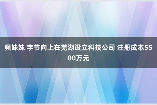 骚妹妹 字节向上在芜湖设立科技公司 注册成本5500万元