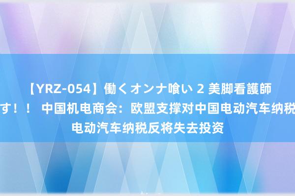 【YRZ-054】働くオンナ喰い 2 美脚看護師を食い散らかす！！ 中国机电商会：欧盟支撑对中国电动汽车纳税反将失去投资