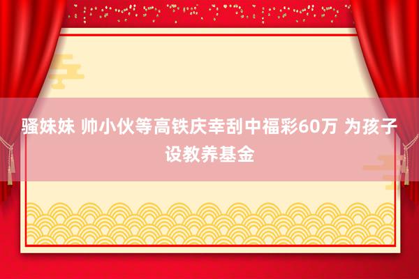 骚妹妹 帅小伙等高铁庆幸刮中福彩60万 为孩子设教养基金