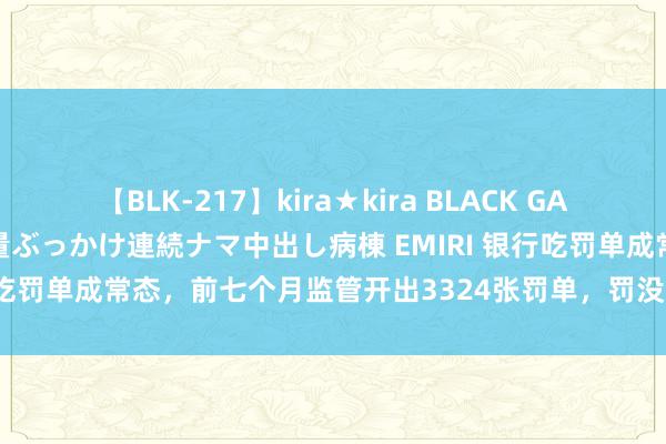 【BLK-217】kira★kira BLACK GAL黒ギャルご奉仕ナース 大量ぶっかけ連続ナマ中出し病棟 EMIRI 银行吃罚单成常态，前七个月监管开出3324张罚单，罚没金额11.18亿