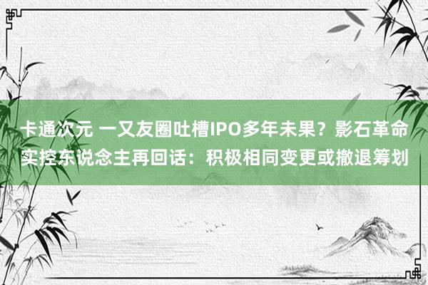 卡通次元 一又友圈吐槽IPO多年未果？影石革命实控东说念主再回话：积极相同变更或撤退筹划