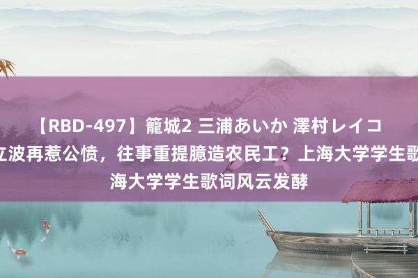 【RBD-497】籠城2 三浦あいか 澤村レイコ ASUKA 周立波再惹公愤，往事重提臆造农民工？上海大学学生歌词风云发酵