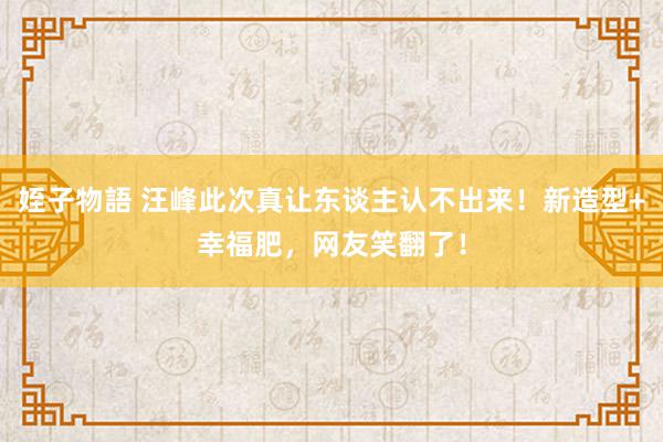 姪子物語 汪峰此次真让东谈主认不出来！新造型+幸福肥，网友笑翻了！