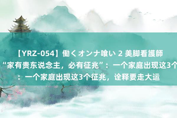 【YRZ-054】働くオンナ喰い 2 美脚看護師を食い散らかす！！ “家有贵东说念主，必有征兆”：一个家庭出现这3个征兆，诠释要走大运