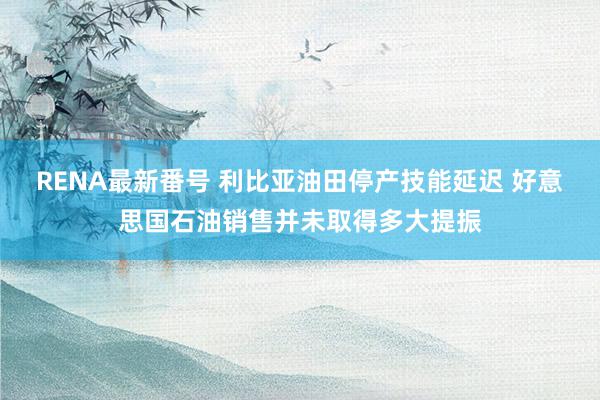 RENA最新番号 利比亚油田停产技能延迟 好意思国石油销售并未取得多大提振